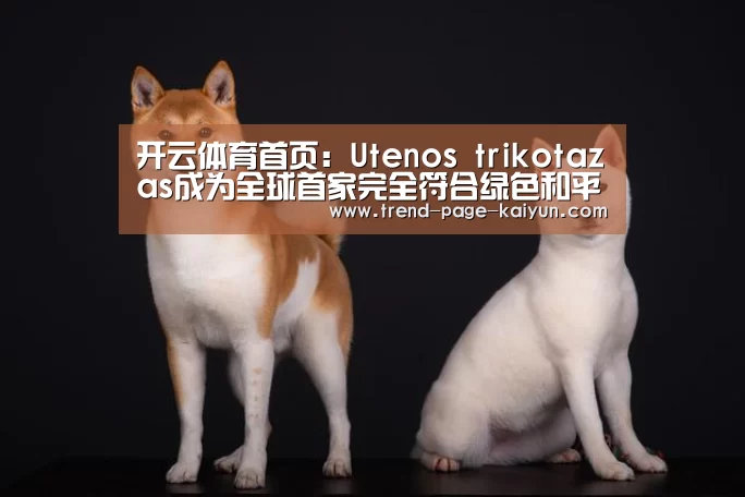 开云体育首页:Utenos trikotazas成为全球首家完全符合绿色和平组织环境标准的生产商(图2) 开云体育